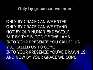 Only by grace can we enter 1 ONLY BY GRACE CAN WE ENTER ONLY BY GRACE CAN WE STAND NOT BY OUR HUMAN ENDEAVOUR BUT BY THE BLOOD OF THE LAMB INTO YOUR PRESENCE YOU CALLED US YOU CALLED US TO COME INTO YOUR PRESENCE YOU’VE DRAWN US AND NOW BY YOUR GRACE WE COME 