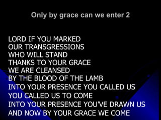 Only by grace can we enter 2 LORD IF YOU MARKED  OUR TRANSGRESSIONS WHO WILL STAND THANKS TO YOUR GRACE  WE ARE CLEANSED  BY THE BLOOD OF THE LAMB  INTO YOUR PRESENCE YOU CALLED US YOU CALLED US TO COME INTO YOUR PRESENCE YOU’VE DRAWN US AND NOW BY YOUR GRACE WE COME 