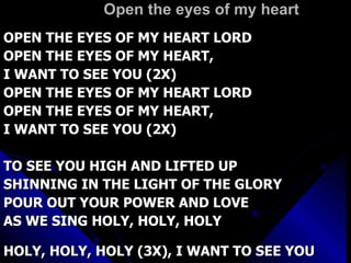 Open the eyes of my heart OPEN THE EYES OF MY HEART LORD OPEN THE EYES OF MY HEART,  I WANT TO SEE YOU (2X) OPEN THE EYES OF MY HEART LORD OPEN THE EYES OF MY HEART, I WANT TO SEE YOU (2X) TO SEE YOU HIGH AND LIFTED UP SHINNING IN THE LIGHT OF THE GLORY POUR OUT YOUR POWER AND LOVE AS WE SING HOLY, HOLY, HOLY HOLY, HOLY, HOLY (3X), I WANT TO SEE YOU 