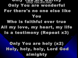 Only You are holy Only You are holy  Only You are worthy  Only You are wonderful  For there's no one else like You  Who is faithful ever true  All my love, my heart, my life  Is a testimony (Repeat x3)  Only You are holy (x2)  Holy, holy, holy, Lord God almighty  You are holy (You are holy) {x6}  
