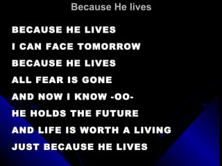 Because He lives BECAUSE HE LIVES I CAN FACE TOMORROW BECAUSE HE LIVES ALL FEAR IS GONE AND NOW I KNOW -OO- HE HOLDS THE FUTURE AND LIFE IS WORTH A LIVING  JUST BECAUSE HE LIVES 