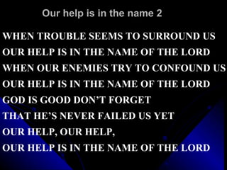 Our help is in the name 2 WHEN TROUBLE SEEMS TO SURROUND US  OUR HELP IS IN THE NAME OF THE LORD WHEN OUR ENEMIES TRY TO CONFOUND US OUR HELP IS IN THE NAME OF THE LORD GOD IS GOOD DON’T FORGET  THAT HE’S NEVER FAILED US YET OUR HELP, OUR HELP,  OUR HELP IS IN THE NAME OF THE LORD 