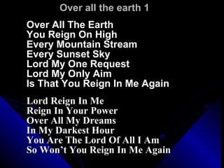 Over all the earth 1 Over All The Earth  You Reign On High Every Mountain Stream  Every Sunset Sky Lord My One Request  Lord My Only Aim Is That You Reign In Me Again Lord Reign In Me  Reign In Your Power Over All My Dreams  In My Darkest Hour You Are The Lord Of All I Am  So Won’t You Reign In Me Again 