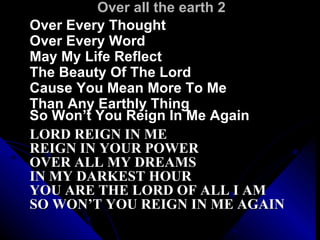 Over all the earth 2 Over Every Thought  Over Every Word May My Life Reflect  The Beauty Of The Lord Cause You Mean More To Me  Than Any Earthly Thing  So Won’t You Reign In Me Again   LORD REIGN IN ME  REIGN IN YOUR POWER OVER ALL MY DREAMS  IN MY DARKEST HOUR YOU ARE THE LORD OF ALL I AM  SO WON’T YOU REIGN IN ME AGAIN 