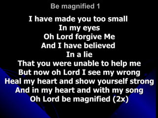 Be magnified 1 I have made you too small  In my eyes Oh Lord forgive Me And I have believed  In a lie That you were unable to help me But now oh Lord I see my wrong Heal my heart and show yourself strong And in my heart and with my song Oh Lord be magnified (2x) 