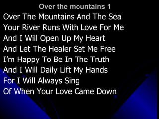 Over the mountains 1 Over The Mountains And The Sea Your River Runs With Love For Me And I Will Open Up My Heart And Let The Healer Set Me Free I’m Happy To Be In The Truth And I Will Daily Lift My Hands For I Will Always Sing  Of When Your Love Came Down 