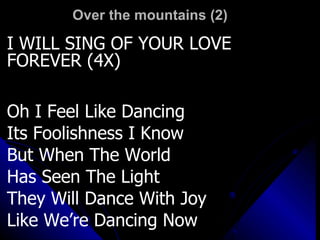 Over the mountains (2)  I WILL SING OF YOUR LOVE FOREVER (4X) Oh I Feel Like Dancing Its Foolishness I Know But When The World Has Seen The Light They Will Dance With Joy Like We’re Dancing Now 