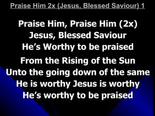 Praise Him 2x (Jesus, Blessed Saviour) 1 Praise Him, Praise Him (2x) Jesus, Blessed Saviour He’s Worthy to be praised From the Rising of the Sun Unto the going down of the same He is worthy Jesus is worthy He’s worthy to be praised 