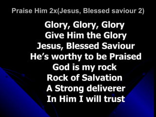 Praise Him 2x(Jesus, Blessed saviour 2) Glory, Glory, Glory  Give Him the Glory Jesus, Blessed Saviour He’s worthy to be Praised God is my rock  Rock of Salvation  A Strong deliverer In Him I will trust 