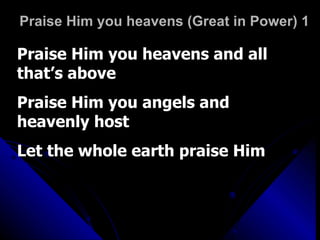 Praise Him you heavens (Great in Power) 1 Praise Him you heavens and all that’s above Praise Him you angels and heavenly host Let the whole earth praise Him 