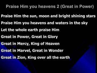 Praise Him you heavens 2 (Great in Power) Praise Him the sun, moon and bright shining stars Praise Him you heavens and waters in the sky  Let the whole earth praise Him Great in Power, Great in Glory Great in Mercy, King of Heaven Great in Marvel, Great in Wonder Great in Zion, King over all the earth 