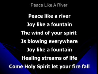Peace Like A River Peace like a river Joy like a fountain The wind of your spirit  Is blowing everywhere Joy like a fountain Healing streams of life Come Holy Spirit let your fire fall 