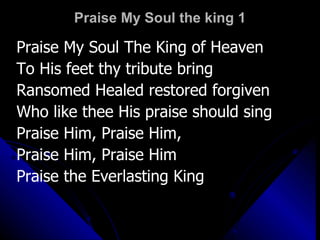 Praise My Soul the king 1 Praise My Soul The King of Heaven To His feet thy tribute bring Ransomed Healed restored forgiven Who like thee His praise should sing Praise Him, Praise Him,  Praise Him, Praise Him Praise the Everlasting King 
