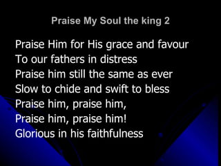 Praise My Soul the king 2 Praise Him for His grace and favour  To our fathers in distress Praise him still the same as ever  Slow to chide and swift to bless Praise him, praise him, Praise him, praise him! Glorious in his faithfulness 