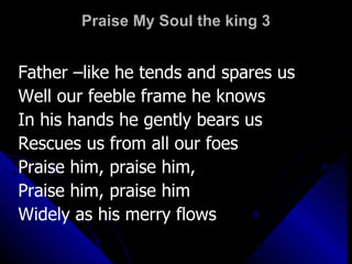 Praise My Soul the king 3 Father –like he tends and spares us  Well our feeble frame he knows In his hands he gently bears us  Rescues us from all our foes Praise him, praise him, Praise him, praise him Widely as his merry flows 