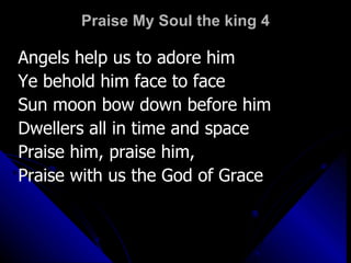 Praise My Soul the king 4 Angels help us to adore him Ye behold him face to face Sun moon bow down before him Dwellers all in time and space Praise him, praise him, Praise with us the God of Grace 