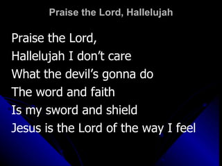 Praise the Lord, Hallelujah Praise the Lord,  Hallelujah I don’t care  What the devil’s gonna do The word and faith  Is my sword and shield Jesus is the Lord of the way I feel 
