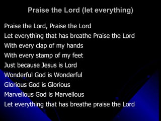 Praise the Lord (let everything) Praise the Lord, Praise the Lord Let everything that has breathe Praise the Lord With every clap of my hands  With every stamp of my feet Just because Jesus is Lord Wonderful God is Wonderful Glorious God is Glorious Marvellous God is Marvellous Let everything that has breathe praise the Lord 