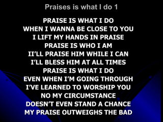 Praises is what I do 1 PRAISE IS WHAT I DO WHEN I WANNA BE CLOSE TO YOU I LIFT MY HANDS IN PRAISE PRAISE IS WHO I AM II’LL PRAISE HIM WHILE I CAN I’LL BLESS HIM AT ALL TIMES PRAISE IS WHAT I DO EVEN WHEN I’M GOING THROUGH I’VE LEARNED TO WORSHIP YOU NO MY CIRCUMSTANCE DOESN’T EVEN STAND A CHANCE MY PRAISE OUTWEIGHS THE BAD 