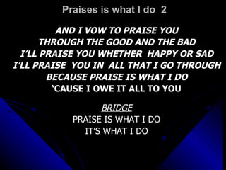 Praises is what I do  2 AND I VOW TO PRAISE YOU THROUGH THE GOOD AND THE BAD I’LL PRAISE YOU WHETHER  HAPPY OR SAD I’LL PRAISE  YOU IN  ALL THAT I GO THROUGH BECAUSE PRAISE IS WHAT I DO ‘ CAUSE I OWE IT ALL TO YOU BRIDGE PRAISE IS WHAT I DO IT’S WHAT I DO 
