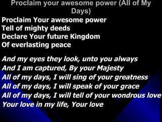 Proclaim your awesome power (All of My Days) Proclaim Your awesome power Tell of mighty deeds Declare Your future Kingdom Of everlasting peace And my eyes they look, unto you always And I am captured, By your Majesty  All of my days, I will sing of your greatness All of my days, I will speak of your grace All of my days, I will tell of your wondrous love Your love in my life, Your love 