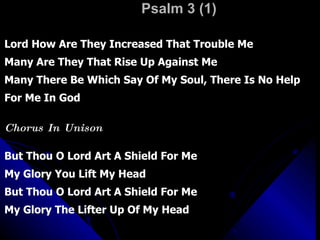 Psalm 3 (1) Lord How Are They Increased That Trouble Me Many Are They That Rise Up Against Me Many There Be Which Say Of My Soul, There Is No Help For Me In God Chorus In Unison But Thou O Lord Art A Shield For Me My Glory You Lift My Head But Thou O Lord Art A Shield For Me  My Glory The Lifter Up Of My Head 