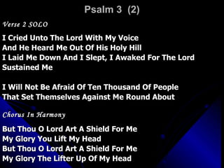 Psalm 3  (2) Verse 2 SOLO I Cried Unto The Lord With My Voice  And He Heard Me Out Of His Holy Hill I Laid Me Down And I Slept, I Awaked For The Lord Sustained Me I Will Not Be Afraid Of Ten Thousand Of People That Set Themselves Against Me Round About Chorus In Harmony But Thou O Lord Art A Shield For Me My Glory You Lift My Head But Thou O Lord Art A Shield For Me  My Glory The Lifter Up Of My Head 