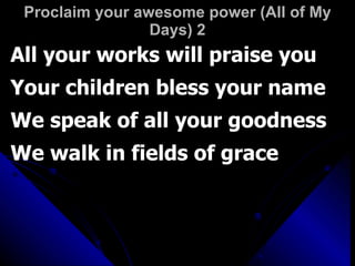 Proclaim your awesome power (All of My Days) 2 All your works will praise you Your children bless your name We speak of all your goodness We walk in fields of grace 