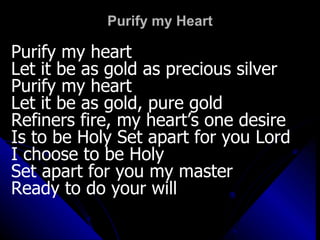 Purify my Heart Purify my heart Let it be as gold as precious silver Purify my heart Let it be as gold, pure gold Refiners fire, my heart’s one desire Is to be Holy Set apart for you Lord I choose to be Holy  Set apart for you my master Ready to do your will 