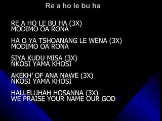 Re a ho le bu ha RE A HO LE BU HA (3X) MODIMO OA RONA HA O YA TSHOANANG LE WENA (3X) MODIMO OA RONA SIYA KUDU MISA (3X) NKOSI YAMA KHOSI AKEKH’ OF ANA NAWE (3X) NKOSI YAMA KHOSI HALLELUHAH HOSANNA (3X) WE PRAISE YOUR NAME OUR GOD 