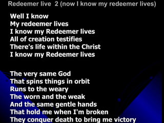 Redeemer live  2 (now I know my redeemer lives) Well I know My redeemer lives I know my Redeemer lives All of creation testifies There's life within the Christ I know my Redeemer lives The very same God That spins things in orbit Runs to the weary The worn and the weak And the same gentle hands That hold me when I'm broken They conquer death to bring me victory 