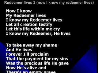 Redeemer lives 3 (now I know my redeemer lives) Now I know My Redeemer lives I know my Redeemer lives Let all creation testify Let this life within me cry I know my Redeemer, He lives To take away my shame And He lives Forever I'll proclaim That the payment for my sins Was the precious life He gave Now He's alive and There's an empty grave 