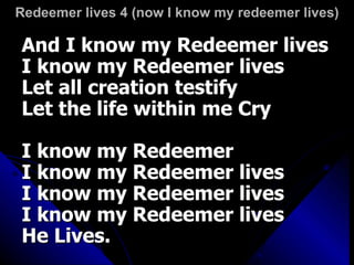 Redeemer lives 4 (now I know my redeemer lives) And I know my Redeemer lives I know my Redeemer lives Let all creation testify Let the life within me Cry I know my Redeemer I know my Redeemer lives I know my Redeemer lives I know my Redeemer lives He Lives.   