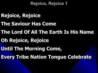 Rejoice, Rejoice 1 Rejoice, Rejoice The Saviour Has Come  The Lord Of All The Earth Is His Name Oh Rejoice, Rejoice  Until The Morning Come,  Every Tribe Nation Tongue Celebrate 