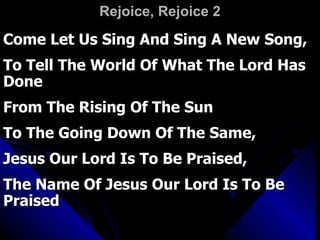 Rejoice, Rejoice 2 Come Let Us Sing And Sing A New Song,  To Tell The World Of What The Lord Has Done  From The Rising Of The Sun  To The Going Down Of The Same,  Jesus Our Lord Is To Be Praised,  The Name Of Jesus Our Lord Is To Be Praised 