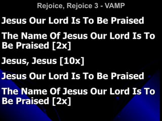 Rejoice, Rejoice 3 - VAMP Jesus Our Lord Is To Be Praised  The Name Of Jesus Our Lord Is To Be Praised [2x] Jesus, Jesus [10x] Jesus Our Lord Is To Be Praised The Name Of Jesus Our Lord Is To Be Praised [2x] 