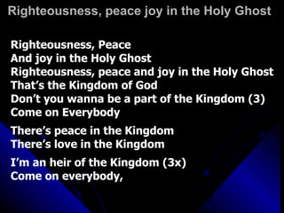 Righteousness, peace joy in the Holy Ghost Righteousness, Peace  And joy in the Holy Ghost Righteousness, peace and joy in the Holy Ghost That’s the Kingdom of God Don’t you wanna be a part of the Kingdom (3) Come on Everybody There’s peace in the Kingdom There’s love in the Kingdom I’m an heir of the Kingdom (3x) Come on everybody, 