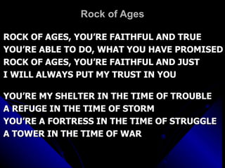 Rock of Ages ROCK OF AGES, YOU’RE FAITHFUL AND TRUE YOU’RE ABLE TO DO, WHAT YOU HAVE PROMISED ROCK OF AGES, YOU’RE FAITHFUL AND JUST I WILL ALWAYS PUT MY TRUST IN YOU YOU’RE MY SHELTER IN THE TIME OF TROUBLE  A REFUGE IN THE TIME OF STORM YOU’RE A FORTRESS IN THE TIME OF STRUGGLE A TOWER IN THE TIME OF WAR 