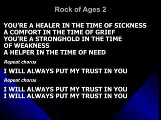 Rock of Ages 2 YOU’RE A HEALER IN THE TIME OF SICKNESS A COMFORT IN THE TIME OF GRIEF YOU’RE A STRONGHOLD IN THE TIME  OF WEAKNESS A HELPER IN THE TIME OF NEED Repeat chorus I WILL ALWAYS PUT MY TRUST IN YOU Repeat chorus I WILL ALWAYS PUT MY TRUST IN YOU I WILL ALWAYS PUT MY TRUST IN YOU 