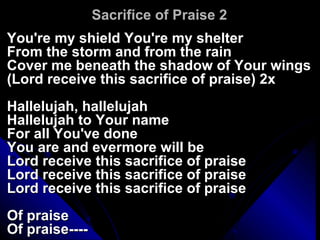 Sacrifice of Praise 2 You're my shield You're my shelter From the storm and from the rain Cover me beneath the shadow of Your wings (Lord receive this sacrifice of praise) 2x Hallelujah, hallelujah Hallelujah to Your name For all You've done You are and evermore will be Lord receive this sacrifice of praise Lord receive this sacrifice of praise Lord receive this sacrifice of praise Of praise Of praise---- 