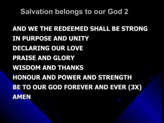 Salvation belongs to our God 2 AND WE THE REDEEMED SHALL BE STRONG IN PURPOSE AND UNITY  DECLARING OUR LOVE  PRAISE AND GLORY WISDOM AND THANKS HONOUR AND POWER AND STRENGTH BE TO OUR GOD FOREVER AND EVER (3X) AMEN 