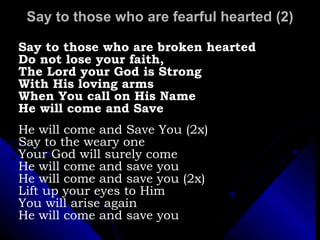 Say to those who are fearful hearted (2) Say to those who are broken hearted Do not lose your faith,  The Lord your God is Strong  With His loving arms When You call on His Name He will come and Save  He will come and Save You (2x) Say to the weary one  Your God will surely come He will come and save you He will come and save you (2x) Lift up your eyes to Him You will arise again He will come and save you 