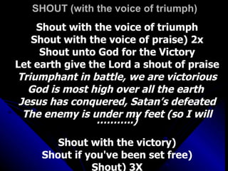 SHOUT (with the voice of triumph) Shout with the voice of triumph Shout with the voice of praise) 2x Shout unto God for the Victory Let earth give the Lord a shout of praise Triumphant in battle, we are victorious God is most high over all the earth  Jesus has conquered, Satan’s defeated The enemy is under my feet (so I will ………..) Shout with the victory) Shout if you've been set free) Shout) 3X 