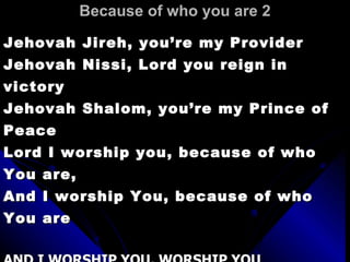 Because of who you are 2 Jehovah Jireh, you’re my Provider  Jehovah Nissi, Lord you reign in victory Jehovah Shalom, you’re my Prince of Peace  Lord I worship you, because of who You are,  And I worship You, because of who You are AND I WORSHIP YOU, WORSHIP YOU WORSHIP YOU, YEAH, YEAH AND I WORSHIP YOU, WORSHIP YOU WORSHIP YOU, YEAH, YEAH 