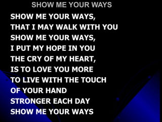 SHOW ME YOUR WAYS SHOW ME YOUR WAYS,  THAT I MAY WALK WITH YOU SHOW ME YOUR WAYS,  I PUT MY HOPE IN YOU THE CRY OF MY HEART,  IS TO LOVE YOU MORE TO LIVE WITH THE TOUCH  OF YOUR HAND STRONGER EACH DAY  SHOW ME YOUR WAYS 