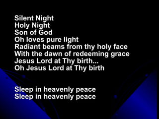 Silent Night Holy Night Son of God Oh loves pure light Radiant beams from thy holy face With the dawn of redeeming grace Jesus Lord at Thy birth... Oh Jesus Lord at Thy birth Sleep in heavenly peace Sleep in heavenly peace 