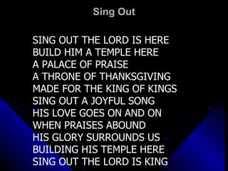 Sing Out SING OUT THE LORD IS HERE BUILD HIM A TEMPLE HERE A PALACE OF PRAISE  A THRONE OF THANKSGIVING  MADE FOR THE KING OF KINGS SING OUT A JOYFUL SONG HIS LOVE GOES ON AND ON WHEN PRAISES ABOUND  HIS GLORY SURROUNDS US  BUILDING HIS TEMPLE HERE SING OUT THE LORD IS KING 