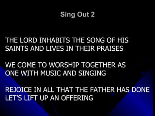 Sing Out 2 THE LORD INHABITS THE SONG OF HIS  SAINTS AND LIVES IN THEIR PRAISES WE COME TO WORSHIP TOGETHER AS ONE WITH MUSIC AND SINGING REJOICE IN ALL THAT THE FATHER HAS DONE LET’S LIFT UP AN OFFERING 