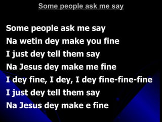 Some people ask me say Some people ask me say Na wetin dey make you fine I just dey tell them say Na Jesus dey make me fine I dey fine, I dey, I dey fine-fine-fine I just dey tell them say Na Jesus dey make e fine  