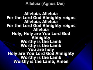 Alleluia (Agnus Dei) Alleluia, Alleluia For the Lord God Almighty reigns Alleluia, Alleluia For the Lord God Almighty reigns Alleluia Holy, Holy are You Lord God Almighty Worthy is the Lamb Worthy is the Lamb You are holy Holy are You Lord God Almighty Worthy is the Lamb Worthy is the Lamb, Amen 